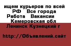 ищем курьеров по всей РФ - Все города Работа » Вакансии   . Кемеровская обл.,Ленинск-Кузнецкий г.